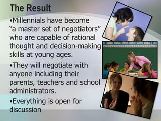 The Result
•Millennials have become
“a master set of negotiators”
who are capable of rational
thought and decision-making
skills at young ages.
•They will negotiate with
anyone including their
parents, teachers and school
administrators.
•Everything is open for
discussion
 