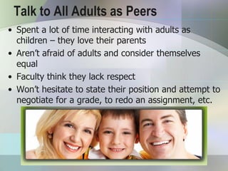 Talk to All Adults as Peers
• Spent a lot of time interacting with adults as
  children – they love their parents
• Aren’t afraid of adults and consider themselves
  equal
• Faculty think they lack respect
• Won’t hesitate to state their position and attempt to
  negotiate for a grade, to redo an assignment, etc.
 