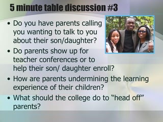 5 minute table discussion #3
• Do you have parents calling
  you wanting to talk to you
  about their son/daughter?
• Do parents show up for
  teacher conferences or to
  help their son/ daughter enroll?
• How are parents undermining the learning
  experience of their children?
• What should the college do to “head off”
  parents?
 