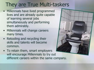 They are True Multi-taskers
• Millennials have lived programmed
  lives and are already quite capable
  of learning several jobs
  simultaneously and performing
  them admirably.
• Millennials will change careers
  many times.
• Retooling and recycling their
  skills and talents will become
  common.
• To retain them, smart employers
  will encourage Millennials to try out
  different careers within the same company.
 