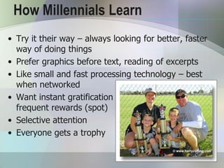 How Millennials Learn
• Try it their way – always looking for better, faster
  way of doing things
• Prefer graphics before text, reading of excerpts
• Like small and fast processing technology – best
  when networked
• Want instant gratification                    and
  frequent rewards (spot)
• Selective attention
• Everyone gets a trophy
 