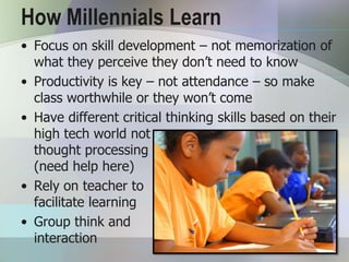 How Millennials Learn
• Focus on skill development – not memorization of
  what they perceive they don’t need to know
• Productivity is key – not attendance – so make
  class worthwhile or they won’t come
• Have different critical thinking skills based on their
  high tech world not
  thought processing
  (need help here)
• Rely on teacher to
  facilitate learning
• Group think and
  interaction
 