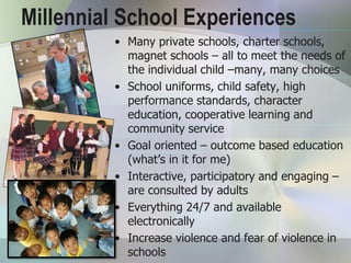 Millennial School Experiences
         • Many private schools, charter schools,
           magnet schools – all to meet the needs of
           the individual child –many, many choices
         • School uniforms, child safety, high
           performance standards, character
           education, cooperative learning and
           community service
         • Goal oriented – outcome based education
           (what’s in it for me)
         • Interactive, participatory and engaging –
           are consulted by adults
         • Everything 24/7 and available
           electronically
         • Increase violence and fear of violence in
           schools
 