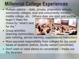 Millennial College Experiences
• Multiple options – state, private, proprietary schools,
  community colleges, dual and concurrently enrolled,
  middle college, etc. (Where does one start and another
  begin?) Make the
  choice by “what’s best
  for me.”
• Group activities
  (learning communities,
  peer tutoring, service learning, supplemental instruction)
• More assumed responsibility from colleges for the social
  issues of students (before, faculty weren’t concerned)
• Don’t want or need silence to concentrate – freaks out
  the librarians
 
