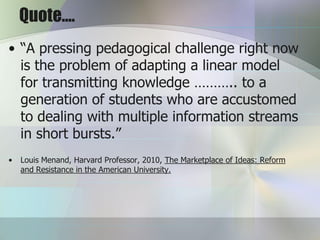 Quote….
• “A pressing pedagogical challenge right now
  is the problem of adapting a linear model
  for transmitting knowledge ……….. to a
  generation of students who are accustomed
  to dealing with multiple information streams
  in short bursts.”
•   Louis Menand, Harvard Professor, 2010, The Marketplace of Ideas: Reform
    and Resistance in the American University.
 