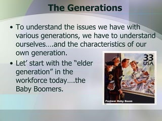 The Generations

• To understand the issues we have with
  various generations, we have to understand
  ourselves….and the characteristics of our
  own generation.
• Let’ start with the “elder
  generation” in the
  workforce today….the
  Baby Boomers.
 