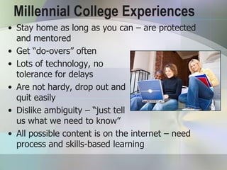 Millennial College Experiences
• Stay home as long as you can – are protected
  and mentored
• Get “do-overs” often
• Lots of technology, no
  tolerance for delays
• Are not hardy, drop out and
  quit easily
• Dislike ambiguity – “just tell
  us what we need to know”
• All possible content is on the internet – need
  process and skills-based learning
 