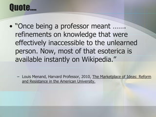 Quote….

• “Once being a professor meant …….
  refinements on knowledge that were
  effectively inaccessible to the unlearned
  person. Now, most of that esoterica is
  available instantly on Wikipedia.”

  – Louis Menand, Harvard Professor, 2010, The Marketplace of Ideas: Reform
    and Resistance in the American University.
 