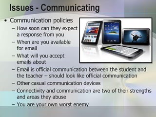Issues - Communicating
• Communication policies
  – How soon can they expect
    a response from you
  – When are you available
    for email
  – What will you accept
    emails about
  – Email is official communication between the student and
    the teacher – should look like official communication
  – Other casual communication devices
  – Connectivity and communication are two of their strengths
    and areas they abuse
  – You are your own worst enemy
 
