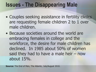 Issues - The Disappearing Male
• Couples seeking assistance in fertility clinics
  are requesting female children 2 to 1 over
  male children.
• Because societies around the world are
  embracing females in college and the
  workforce, the desire for male children has
  declined. In 1985 about 50% of women
  said they had to have a male heir – now
  about 15%.
Source: The End of Men, The Atlantic, July/August 2010.
 