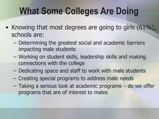 What Some Colleges Are Doing
• Knowing that most degrees are going to girls (61%),
  schools are:
  – Determining the greatest social and academic barriers
    impacting male students
  – Working on student skills, leadership skills and making
    connections with the college
  – Dedicating space and staff to work with male students
  – Creating special programs to address male needs
  – Taking a serious look at academic programs – do we offer
    programs that are of interest to males
 