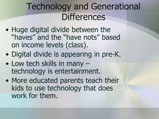 Technology and Generational
               Differences
• Huge digital divide between the
  “haves” and the “have nots” based
  on income levels (class).
• Digital divide is appearing in pre-K.
• Low tech skills in many –
  technology is entertainment.
• More educated parents teach their
  kids to use technology that does
  work for them.
 