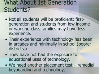 What About 1st Generation
Students?
• Not all students will be proficient; first-
  generation and students from low income
  or working class families may have less
  experience.
• Their experience with technology has been
  in arcades and minimally in school (poorer
  districts.)
• They have not had the exposure to
  educational uses of technology.
• We need another placement test – remedial
  keyboarding and technology.
 
