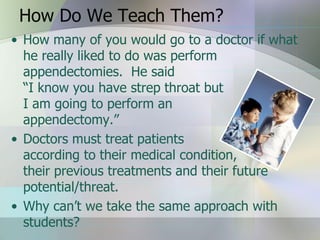 How Do We Teach Them?
• How many of you would go to a doctor if what
  he really liked to do was perform
  appendectomies. He said
  “I know you have strep throat but
  I am going to perform an
  appendectomy.”
• Doctors must treat patients
  according to their medical condition,
  their previous treatments and their future
  potential/threat.
• Why can’t we take the same approach with
  students?
 