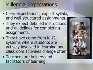 Millennial Expectations
• Clear expectations, explicit syllabi,
  and well structured assignments.
• They expect detailed instructions
  and guidelines for completing
  assignments.
• They have come from K-12
  systems where students are
  actively involved in learning and
  classroom activities change often.
• Teachers are helpers and
  facilitators of learning.
 