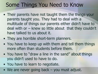 Some Things You Need to Know
• Their parents have not taught them the things your
  parents taught you. They had to deal with a
  multitude of things our parents either didn’t have to
  deal with or – knew so little about that they couldn’t
  have talked to us about it.
• They are horrible short-term planners.
• You have to keep up with them and tell them things
  more often than students before them.
• You have to “draw a line in the sand” about things
  you didn’t used to have to do.
• You have to learn to negotiate.
• We are never going back – you must adjust.
 
