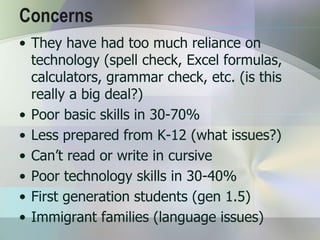 Concerns
• They have had too much reliance on
  technology (spell check, Excel formulas,
  calculators, grammar check, etc. (is this
  really a big deal?)
• Poor basic skills in 30-70%
• Less prepared from K-12 (what issues?)
• Can’t read or write in cursive
• Poor technology skills in 30-40%
• First generation students (gen 1.5)
• Immigrant families (language issues)
 