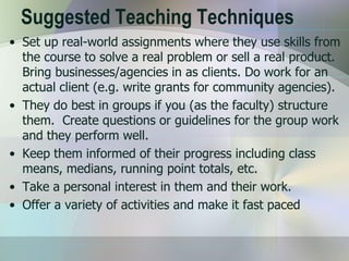 Suggested Teaching Techniques
• Set up real-world assignments where they use skills from
  the course to solve a real problem or sell a real product.
  Bring businesses/agencies in as clients. Do work for an
  actual client (e.g. write grants for community agencies).
• They do best in groups if you (as the faculty) structure
  them. Create questions or guidelines for the group work
  and they perform well.
• Keep them informed of their progress including class
  means, medians, running point totals, etc.
• Take a personal interest in them and their work.
• Offer a variety of activities and make it fast paced
 