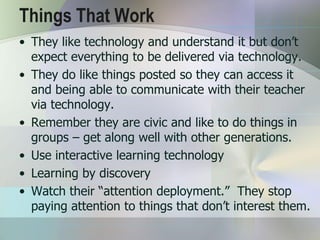 Things That Work
• They like technology and understand it but don’t
  expect everything to be delivered via technology.
• They do like things posted so they can access it
  and being able to communicate with their teacher
  via technology.
• Remember they are civic and like to do things in
  groups – get along well with other generations.
• Use interactive learning technology
• Learning by discovery
• Watch their “attention deployment.” They stop
  paying attention to things that don’t interest them.
 