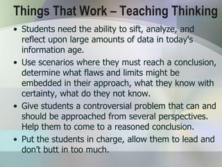 Things That Work – Teaching Thinking
• Students need the ability to sift, analyze, and
  reflect upon large amounts of data in today's
  information age.
• Use scenarios where they must reach a conclusion,
  determine what flaws and limits might be
  embedded in their approach, what they know with
  certainty, what do they not know.
• Give students a controversial problem that can and
  should be approached from several perspectives.
  Help them to come to a reasoned conclusion.
• Put the students in charge, allow them to lead and
  don’t butt in too much.
 