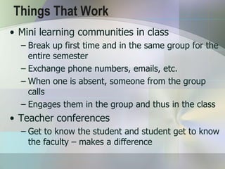 Things That Work
• Mini learning communities in class
  – Break up first time and in the same group for the
    entire semester
  – Exchange phone numbers, emails, etc.
  – When one is absent, someone from the group
    calls
  – Engages them in the group and thus in the class
• Teacher conferences
  – Get to know the student and student get to know
    the faculty – makes a difference
 