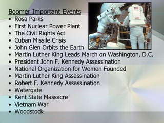Boomer Important Events
•   Rosa Parks
•   First Nuclear Power Plant
•   The Civil Rights Act
•   Cuban Missile Crisis
•   John Glen Orbits the Earth
•   Martin Luther King Leads March on Washington, D.C.
•   President John F. Kennedy Assassination
•   National Organization for Women Founded
•   Martin Luther King Assassination
•   Robert F. Kennedy Assassination
•   Watergate
•   Kent State Massacre
•   Vietnam War
•   Woodstock
 