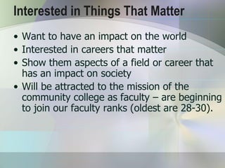 Interested in Things That Matter
• Want to have an impact on the world
• Interested in careers that matter
• Show them aspects of a field or career that
  has an impact on society
• Will be attracted to the mission of the
  community college as faculty – are beginning
  to join our faculty ranks (oldest are 28-30).
 