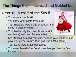 The Things that Influenced and Molded Us.
• You’re a child of the 50s if
  – You wore a poodle skirt
  – You know what paste tastes like
  – Your sneakers were made of canvas and
    came in black or white
  – Your family only had one phone (and it
    was black) and one phone number
  – Gas stations pumped your gas, cleaned your windows and
    gave you green stamps (and gas was $.19 a gallon)
  – Your jeans were called dungarees
  – You never heard of McDonalds (unless you lived in Des
    Plaines, IL)
 