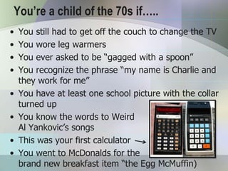 You’re a child of the 70s if…..
•   You still had to get off the couch to change the TV
•   You wore leg warmers
•   You ever asked to be “gagged with a spoon”
•   You recognize the phrase “my name is Charlie and
    they work for me”
•   You have at least one school picture with the collar
    turned up
•   You know the words to Weird
    Al Yankovic’s songs
•   This was your first calculator
•   You went to McDonalds for the
    brand new breakfast item “the Egg McMuffin)
 
