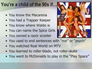 You’re a child of the 90s if…..
  •   You   know the Macarena
  •   You   had a Trapper Keeper
  •   You   know where Waldo is
  •   You   can name the Spice Girls
  •   You   owned a razor scooter
  •   You   used to end sentences with “not” or “psych”
  •   You   watched Real World on MTV
  •   You   learned to roller-blade, not roller-skate
  •   You   went to McDonalds to play in the “Play Space”
 