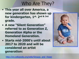Who Are They?
• This year all over America, a
  new generation has shown up
  for kindergarten, 1st, 2nd & 3rd
  grade.
• A new “Silent Generation”
  referred to as Generation Z,
  Generation Alpha or the
  Homeland Generation.
• Starts mid-2000’s until about
  2017 to 2020 and will be
  considered an artist
  generation:
  http://en.wikipedia.org/wiki/Strauss_and_Howe
 