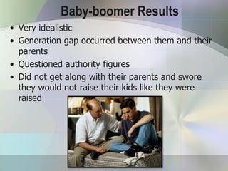 Baby-boomer Results
• Very idealistic
• Generation gap occurred between them and their
  parents
• Questioned authority figures
• Did not get along with their parents and swore
  they would not raise their kids like they were
  raised
 