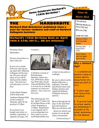rd’s
                                           Harbo
                                    ebrate
                           Come Cel         day !                                        Issue 66
                               120t  h Birth
                                                                                       March 2012
                                                                                       Co-editors:
THE                                     HARBORDITE                                     Belinda Medeiro
                                                                                                       s-
Harbord Club Newsletter published twice a                                              Felix (‘81) and
year for former students and staff of Harbord                                          Ben Lee (‘78)
Collegiate Institute
                                                                                       Inside this issue:
Harbord’s 120th Birthday Bash on April                                                 Harbord 120th        3
26th & 27th, 2012... All are welcome!                                                  Birthday Bash
                                                                                       Poster
                                                                                       Birthday Bash        4
                                                                                       Registration
Greetings fellow            invitation...                                              Form
Harbordites:
                                                                                       David Weiser         8

                                                                                       and the Maple
We have Great News to                                                                  Leaf Tartan
share with you!
                                                                                     Why a Harbord
In just over a month                                                                 Club?
from now, this upcom-
ing April 2012, Harbord                                                               1. to establish and
                            A fabulous evening of         so that we may plan ac-
Collegiate will be turn-
                            Entertainment,                cordingly.                 maintain a sense of
ing 120 years old and
many of you will be         Speeches, Silent Auc-                                    common identity
sharing in the celebra-     tion, 50/50 draw, Danc-       Be sure to check out the   among former stu-
tions. The festivities      ing, Photo Ops, Social-       Harbord Museum, a          dents and staff of
will take place over two    izing and Birthday Cake       dedicated room that        H.C.I.
days.                       is in store for us with the   specifically houses and
                            expertise of event coor-      displays pictures and
                            dinators - Once Upon An       significant Harbord        2. To share news
A gala dinner banquet       Occasion.                     Collegiate historical      from Harbordites
will be held at the
                                                          archives.                  everywhere
Ambiance Banquet Hall
on the evening of           The following day, Fri-
Thursday April 26, be-      day, April 27, there will     Browse through the dis-    3. To provide funds
                            be an Open House at the       plays in the main floor
ginning at 5:30pm.                                                                   for prizes, awards
                            school, beginning at          gym and reminisce.
                            11:00am. Registration                                    and scholarships in
                                                          Meet up with those with
If you haven’t yet          is not required, but if                                  all grades of the
                                                           whom you shared your
bought your ticket, re-     you are planning to at-
                                                          journey in our decade      school, maintaining
member, registration is     tend, email us at con-                                   the Club Museum
                                                          rooms conveniently
required, see page 3 for    tact@harbordclub.com
                                                                Continued page 2
 