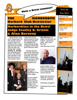 THE HARBORDITE
Harbord Club Newsletter
Harbordites in the News!
Judge Stanley G. Grizzle
& Alan Borovoy
Kathy Grant, who
is an integral part of
The Legacy Voices
Project, sent the
Harbord Club a mes-
sage letting us know
that 94 year old
Harbordite Judge
Stanley G. Grizzle,
who attended Har-
bord in the 1930's,
participated in the
2nd of a series of
oral history inter-
views with Crest-
wood students after
also being awarded
the Queen’s Dia-
mond Jubilee medal
at Queen’s Park this
past February 28th.
Stanley Grizzle
has led an illustrious
life, and Crestwood
students were for-
tunate to meet him
in the spring of 2013
on several oc-
casions and
Continues
on page 7 ...
continued from
Cover page.
we are indebt-
ed to Kathy
Grant and the
Legacy Voices
Project for
setting up that
introduction.
Alan Borovoy is a
lawyer, an activist, an
author, a practical
joker...and a Har-
bordite!
Alan Borovoy is a Ca-
nadian lawyer best
known as the general
counsel of Canadian
Civil Liberties Asso-
ciation (CCLA).
CCLA was formed in
1964 by a group of
citizens, primarily
Continues on page 5...
Continued from Cover
page.
Inside this issue:
Editorial 2
Museum 3
Tiger Talk 6
Former Harbord
Teacher’s Golf
Tourney
9
We remember
Murray Frum
11
Reunion Announce-
ments
12
Why a Harbord
Club?
13
 