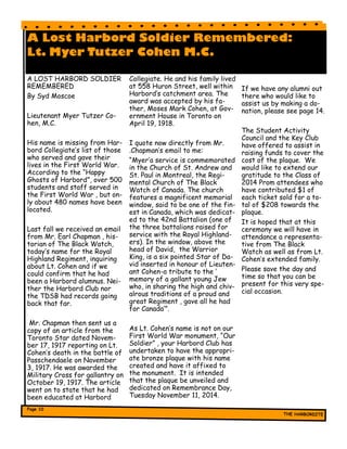 A Lost Harbord Soldier Remembered:
Lt. Myer Tutzer Cohen M.C.
A LOST HARBORD SOLDIER
REMEMBERED
By Syd Moscoe
Lieutenant Myer Tutzer Co-
hen, M.C.
His name is missing from Har-
bord Collegiate’s list of those
who served and gave their
lives in the First World War.
According to the “Happy
Ghosts of Harbord”, over 500
students and staff served in
the First World War , but on-
ly about 480 names have been
located.
Last fall we received an email
from Mr. Earl Chapman , his-
torian of The Black Watch,
today’s name for the Royal
Highland Regiment, inquiring
about Lt. Cohen and if we
could confirm that he had
been a Harbord alumnus. Nei-
ther the Harbord Club nor
the TDSB had records going
back that far.
Mr. Chapman then sent us a
copy of an article from the
Toronto Star dated Novem-
ber 17, 1917 reporting on Lt.
Cohen’s death in the battle of
Passchendaele on November
3, 1917. He was awarded the
Military Cross for gallantry on
October 19, 1917. The article
went on to state that he had
been educated at Harbord
Collegiate. He and his family lived
at 558 Huron Street, well within
Harbord’s catchment area. The
award was accepted by his fa-
ther, Moses Mark Cohen, at Gov-
ernment House in Toronto on
April 19, 1918.
I quote now directly from Mr.
.Chapman’s email to me:
“Myer’a service is commemorated
in the Church of St. Andrew and
St. Paul in Montreal, the Regi-
mental Church of The Black
Watch of Canada. The church
features a magnificent memorial
window, said to be one of the fin-
est in Canada, which was dedicat-
ed to the 42nd Battalion (one of
the three battalions raised for
service with the Royal Highland-
ers). In the window, above the
head of David, the Warrior
King, is a six pointed Star of Da-
vid inserted in honour of Lieuten-
ant Cohen-a tribute to the ‘
memory of a gallant young Jew
who, in sharing the high and chiv-
alrous traditions of a proud and
great Regiment , gave all he had
for Canada’”.
As Lt. Cohen’s name is not on our
First World War monument, “Our
Soldier” , your Harbord Club has
undertaken to have the appropri-
ate bronze plaque with his name
created and have it affixed to
the monument. It is intended
that the plaque be unveiled and
dedicated on Remembrance Day,
Tuesday November 11, 2014.
If we have any alumni out
there who would like to
assist us by making a do-
nation, please see page 14.
The Student Activity
Council and the Key Club
have offered to assist in
raising funds to cover the
cost of the plaque. We
would like to extend our
gratitude to the Class of
2014 Prom attendees who
have contributed $1 of
each ticket sold for a to-
tal of $208 towards the
plaque.
It is hoped that at this
ceremony we will have in
attendance a representa-
tive from The Black
Watch as well as from Lt.
Cohen’s extended family.
Please save the day and
time so that you can be
present for this very spe-
cial occasion.
 