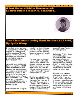 A Lost Harbord Soldier Remembered:
Lt. Myer Tutzer Cohen M.C. Continued...
2nd Lieutenant Irving Basil Reider (1923-44)
By Lydia Wong
Irving Basil Reider was born
in Canada on May 7th
1916, the
youngest of three children
and the only son of Eva and
Samuel Schulman. When his
father passed away in 1923,
Irving took on his step-
father’s name Reider.
He graduated from Harbord
Collegiate Institute in 1934
where he had been an avid
swimmer. He then continued
his education as a mechanical
engineering student at the
University of Toronto –one of
the few engineering schools
that would admit Jews. During
these years, Irving sold
dresses on Spadina Avenue as
a means of support for his
widowed mother.
In March of 1943, Irving en-
listed in the United States
Army Air Corps in Queens,
New York and was awarded
his aerial navigator’s wing in
April of 1944.
The same year, he also re-
ceived his 2nd
lieutenant’s
commission at Selman Field,
Monroe, Louisiana which was
the largest navigation train-
ing school in the Army Air
Force training command. Af-
ter his training, Irving was
sent overseas to Italy.
He later served as the navi-
gator of a plane called Lady
Irene that was attached to
the 885th
Bombardment
Squadron. This squadron en-
gaged in special operation
missions, flying into parts of
Occupied Europe including
occupied France, Fascist It-
aly, and Yugoslavia.
On October 4th
1944, Lady
Irene left the base in
southern Italy on a secret
operational mission into
northern Italy. At first, no
contact was made with the
aircraft as planes operating
in the squadron often kept
radios silenced until after
leaving the target area.
However, when attempts
were made to contact the
aircraft after it was ex-
pected to have completed
its mission, there was no re-
ply. An hour after Lady Ire-
ne was due, air and sea res-
cue units began to search
for the aircraft but to no
avail.
 