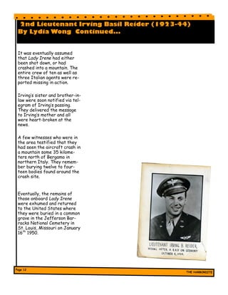 2nd Lieutenant Irving Basil Reider (1923-44)
By Lydia Wong Continued...
It was eventually assumed
that Lady Irene had either
been shot down, or had
crashed into a mountain. The
entire crew of ten as well as
three Italian agents were re-
ported missing in action.
Irving’s sister and brother-in-
law were soon notified via tel-
egram of Irving’s passing.
They delivered the message
to Irving’s mother and all
were heart-broken at the
news.
A few witnesses who were in
the area testified that they
had seen the aircraft crash in
a mountain some 35 kilome-
ters north of Bergamo in
northern Italy. They remem-
ber burying twelve to four-
teen bodies found around the
crash site.
Eventually, the remains of
those onboard Lady Irene
were exhumed and returned
to the United States where
they were buried in a common
grave in the Jefferson Bar-
racks National Cemetery in
St. Louis, Missouri on January
16th
1950.
 