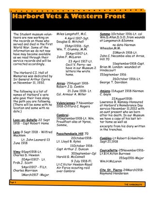 Harbord Vets & Western Front
Miles Langstaff, M.C.
4 April 1917-Sgt.
Douglas G. Mitchell
19April1916 -Sgt.
Wm. T. Crummy, M.M.
20April1917-Lt.
Johm F. McLaren
23 April 1917-Lt.
Cecil V. Perry--we
have in our Museum 2
letters Hw wrote
home.
Arras- 29August 1918-
Robert J.D. Conklin
21 June 1918- Lt.
Col. Armour A. Miller
Valenciennes-7 November
1918-Clifford C. Rogers
Cambrai-
19September1918-Lt. Wm.
Proudfoot-also at Ypres,
Somme,
Passchendaele,Hill 70
2October1918-
Lt. Lloyd B. Kyles
11October 1918-
Capt Arthur J. Duncan
30September-Cpl
Harold G. McConnell
9 July 1918-Fl.
Lt.C.Victor Hewson-Royal
Air Force-scouting raid
over Cambrai
The Student museum volun-
teers are now working on
the records on those who
served and died in the First
World War. Some of the
information we do not now
have may become available
as we read through their
service records and will be
corrected accordingly.
The Harbord C.I. Hall of
Memories was dedicated by
Sir General Arthur Currie
on November 11, 1932.
The following is a list of
names of Harbord's vets
who gave their lives along
the path you are following.
(There will be some with no
location and some with no
date.)
Loos-en-Gohelle-22 Sept
1918 - Capt Robert Home
Lens-9 Sept 1918 - Wilfred
Macklem
Lt. John Leonard-13
June 1918
Vimy-9Sept1918-Lt.
Charles D. Hewson
20April1917- Lt.
Frdk.J. Scott
9April1917 - Fl.Lt.
Charles Morrison
1March1917 -Major
Somme-1October 1916-Lt. col
Wm.D.Allan,D.S.O.,from wounds
at Langemarck &Somme
no date-Norman
Wheadon,M.M.
21March 1918-Lt.
John C. Necombe-also at Arras,
Hill 70
1September1918-Capt.
Brian M. London- wounded at
Hindecourt
15September 1916
26October 1916-Lt.
George T. Davidson
Amiens-11August 1918-Norman
C. Gayle
22August1918-
Lawrence B. Ramsay-Honoured
at Harbord's Remebrance Day
service-November 11,2012 with
an aunt present who ws born
after his death. In our Museum
we have a copy of his last let-
ter home as well as
excerpts from his diary written
in the trenches.
Combles-Lt Robert G.Hamilton-
Sept.21,1918
Courcellette-25November1916-
Lt.B.H.Acton Burrows
15Sep1916-Major
Wm.H.McLaren
Cite St. Pierre-24March1918-
Raymond Henderson
 