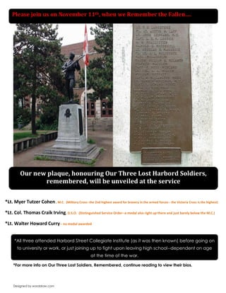 Designed by worddraw.com 
-- 
*For more info on Our Three Lost Soldiers, Remembered, continue reading to view their bios. 
*All three attended Harbord Street Collegiate Institute (as it was then known) before going on to university or work, or just joining up to fight upon leaving high school--dependent on age at the time of the war. 
Please join us on November 11th, when we Remember the Fallen…. 
*Lt. Myer Tutzer Cohen , M.C. (Military Cross--the 2nd highest award for bravery in the armed forces-- the Victoria Cross is the highest) 
*Lt. Col. Thomas Craik Irving, D.S.O. (Distinguished Service Order--a medal also right up there and just barely below the M.C.) 
*Lt. Walter Howard Curry-- no medal awarded 
Our new plaque, honouring Our Three Lost Harbord Soldiers, remembered, will be unveiled at the service 
 