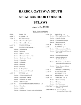 Harbor Gateway South Neighborhood Council Bylaws
Approved by Department of Neighborhood Empowerment 1.26.2014
1
HARBOR GATEWAY SOUTH
NEIGHBORHOOD COUNCIL
BYLAWS
Approved by Department Of Neighborhood Empowerment January 26 2014
TABLE OF CONTENTS
Article I NAME p. 2
Article II PURPOSE p. 2
Article III BOUNDARIES p. 2
Section 1: Boundary Description
Section 2: Internal Boundaries
Article IV STAKEHOLDER p. 3
Article V GOVERNING BOARD p. 3
Section 1: Composition
Section 2: Quorum
Section 3: Official Actions
Section 4: Terms and Term Limits
Section 5: Duties and Powers
Section 6: Vacancies
Section 7: Absences
Section 8: Censure
Section 9: Removal
Section 10: Resignation
Section 11: Community Outreach
Article VI OFFICERS p. 6
Section 1: Officers of the Board
Section 2: Duties and Powers
Section 3: Selection of Officers
Section 4: Officer Terms
Article VII COMMITTEES AND THEIR DUTIES p. 7
Section 1: Standing
Section 2: Ad Hoc
Section 3: Committee Creation and Authorization
Article VIII MEETINGS p. 7
Section 1: Meeting Time and Place
Section 2: Agenda Setting
Section 3: Notification /Postings
Section 4: Reconsideration
Article IX FINANCES p. 9
Article X ELECTIONS p. 9
Section 1: Administration of Election
Section 2: Governing Board Structure
and Voting
Section 3: Minimum Voting Age
Section 4: Method of Verifying
Stakeholder Status
Section 5: Restrictions on Candidates
Running for Multiple Seats
Section 6: Other Election Related
Language
Article XI GRIEVANCE PROCESS p. 9
Article XII PARLIAMENTARY
AUTHORITY p. 10
Article XIII AMENDMENTS p. 10
Article XIV COMPLIANCE p. 10
Section 1: Code of Civility
Section 2: Training
Section 3: Self Assessment
ATTACHENT A – Map of Neighborhood
Council p. 11
ATTACHMENT B – Governing Board
Structure and Voting p. 12
 