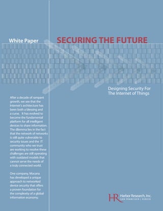 White Paper                      SECURING THE FUTURE




                                           Designing Security For
                                           The Internet of Things
After a decade of rampant
growth, we see that the
Internet’s architecture has
been both a blessing and
a curse. It has evolved to
become the fundamental
platform for all intelligent
devices to share information.
The dliemma lies in the fact
that the network of networks
is still quite vulnerable to
security issues and the IT
community who we trust
are working to resolve these
challenges are still operating
with outdated models that
cannot serve the needs of
a truly connected world.

One company, Mocana
has developed a unique
approach to networked
device security that offers
a proven foundation for
the complexity of a global
information economy.                             Harbor Research, Inc.
                                                 SAN FRANCISCO | ZURICH
 