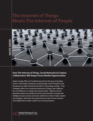 The Internet of Things
              Meets The Internet of People
WHITE PAPER




              How The Internet of Things, Social Networks & Creative
              Collaboration Will Shape Future Market Opportunities

              Apple, Google, P&G and FaceBook have forced the pace of develop-
              ment in networked computing, catching larger rivals off-balance and
              threatening to effect fundamental shifts in technology markets. Their
              strategies reflect the increasing importance of large-scale collabora-
              tion and alliances in creating new opportunities. Alliances and col-
              laborative systems are hardly new but as social networks converge with
              intelligent sensors, devices and assets radical new modes of value creation
              are emerging. Only those who grasp the new rules of smart systems
              and collaborative market creation can win key positions.




                      Harbor Research, Inc.
                      SAN FRANCISCO | BOSTON | ZURICH
 