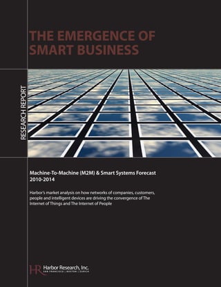 THE EMERGENCE OF
                  SMART BUSINESS
RESEARCH REPORT




                  Machine-To-Machine (M2M) & Smart Systems Forecast
                  2010-2014

                  Harbor’s market analysis on how networks of companies, customers,
                  people and intelligent devices are driving the convergence of The
                  Internet of Things and The Internet of People




                         Harbor Research, Inc.
                         SAN FRANCISCO | BOSTON | ZURICH
 