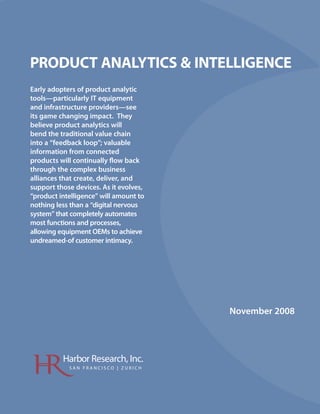 PRODUCT ANALYTICS & INTELLIGENCE
Early adopters of product analytic
tools—particularly IT equipment
and infrastructure providers—see
its game changing impact. They
believe product analytics will
bend the traditional value chain
into a “feedback loop”; valuable
information from connected
products will continually ow back
through the complex business
alliances that create, deliver, and
support those devices. As it evolves,
“product intelligence” will amount to
nothing less than a “digital nervous
system” that completely automates
most functions and processes,
allowing equipment OEMs to achieve
undreamed-of customer intimacy.




                                        November 2008




          Harbor Research, Inc.
            SAN FRANCISCO | ZURICH
 