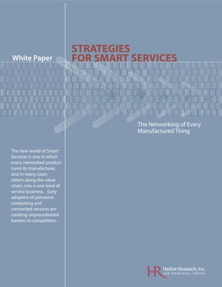STRATEGIES
White Paper                 FOR SMART SERVICES




                                    oM
                                 htn




                                         The Networking of Every
                                         Manufactured Thing


The new world of Smart
Services is one in which
every networked product
turns its manufacturer,
and in many cases
others along the value
chain, into a new kind of
service business. Early
adopters of pervasive
computing and
connected services are
creating unprecedented
barriers to competition




                                                  Harbor Research, Inc.
                                                  SAN FRANCISCO | ZURICH
 