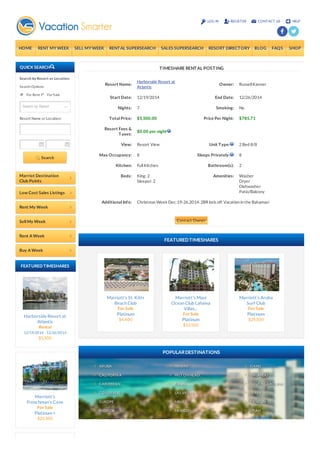 LOG IN REGIST ER CONT ACT US HELP 
HOME RENT MY WEEK SELL MY WEEK RENT AL SUPERSEARCH SALES SUPERSEARCH RESORT DIRECTORY BLOG FAQS SHOP 
QUICK SEARCH 
Sea rch by Res o rt o r Lo ca tio n 
Se arch Options: 
For Re nt For Sale 
Resort Name or Location: 
Search 
Marriot Destination 
Club Points 
Low Cost Sales Listings 
Rent My Week 
Sell My Week 
Rent A Week 
Buy A Week 
FEAT URED T IMESHARES 
Harborside Resort at 
Atlantis 
Rental 
12/19/2014 - 12/26/2014 
$5,500 
Marriott's 
Frenchman's Cove 
For Sale 
Platinum + 
$25,500 
Marriott's St. Kitts 
Beach Club 
For Sale 
Platinum 
$4,400 
Marriott's Maui 
Ocean Club Lahaina 
Villas... 
For Sale 
Platinum 
$33,500 
Marriott's Aruba 
Surf Club 
For Sale 
Platinum 
$29,500 
ARUBA 
CALIFORNIA 
CARIBBEAN 
COLORADO 
EUROPE 
FLORIDA 
HAWAII 
HILT ON HEAD 
KAUAI 
LAS VEGAS 
MAUI 
MEXICO 
OAHU 
ORLANDO 
SOUT H CAROLINA 
SPAIN 
CANCUN 
UT AH 
T IMESHARE RENT AL POST ING 
Resort Name: 
Harborside Resort at 
Atlantis 
Owner: Russell Kanner 
Start Date: 12/19/2014 End Date: 12/26/2014 
Nights: 7 Smoking: No 
T otal Price: $5,500.00 Price Per Night: $785.71 
Resort Fees & 
T axes: 
$0.00 per night 
View: Resort View Unit T ype: 2 Bed 8/8 
Max Occupancy: 8 Sleeps Privately: 8 
Kitchen: Full Kitchen Bathroom(s): 2 
Beds: King: 2 
Sleeper: 2 
Amenities: Washer 
Dryer 
Dishwasher 
Patio/Balcony 
Additional Info: Christmas Week Dec. 19-26,2014. 2BR lock off. Vacation in the Bahamas! 
Contact Owner 
FEATURED TIMESHARES 
POPULAR DESTINATIONS 
Search by Resort 
 