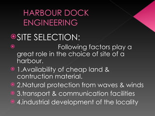 SITE SELECTION:
 Following factors play a
great role in the choice of site of a
harbour.
 1.Availability of cheap land &
contruction material.
 2.Natural protection from waves & winds
 3.transport & communication facilities
 4.industrial development of the locality
 