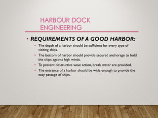 • REQUIREMENTS OF A GOOD HARBOR:
• The depth of a harbor should be sufficient for every type of
visiting ships.
• The bottom of harbor should provide secured anchorage to hold
the ships against high winds.
• To prevent destructive wave action, break water are provided.
• The entrance of a harbor should be wide enough to provide the
easy passage of ships.
 