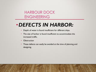 •DEFECTS IN HARBOR:
• Depth of water is found insufficient for different ships.
• The size of harbor is found insufficient to accommodate the
increased traffic.
• Obstruction
• These defects can easily be avoided at the time of planning and
designing.
 
