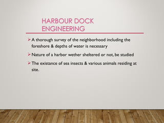 A thorough survey of the neighborhood including the
foreshore & depths of water is necessary
Nature of a harbor wether sheltered or not, be studied
The existance of sea insects & various animals residing at
site.
 